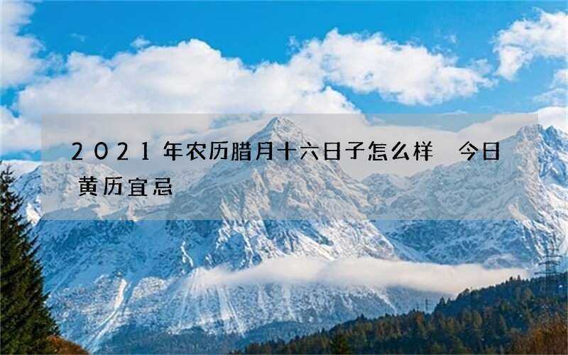 2021年农历腊月十六日子怎么样 今日黄历宜忌